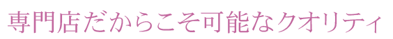 専門店だからこそ可能なクオリティ